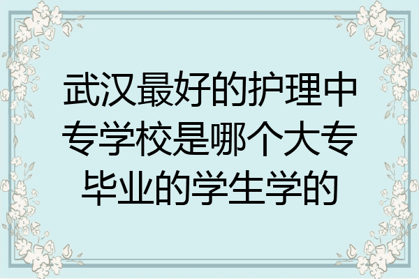 武汉最好的护理中专学校是哪个大专毕业的学生学的