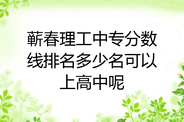 蕲春理工中专分数线排名多少名可以上高中呢