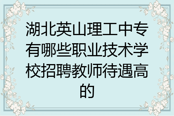 湖北英山理工中专有哪些职业技术学校招聘教师待遇高的