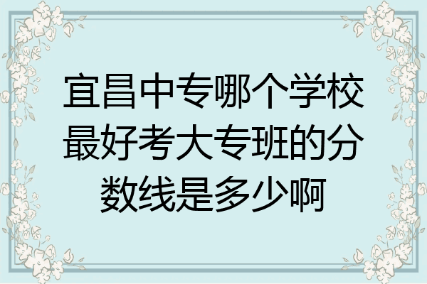 宜昌中专哪个学校最好考大专班的分数线是多少啊