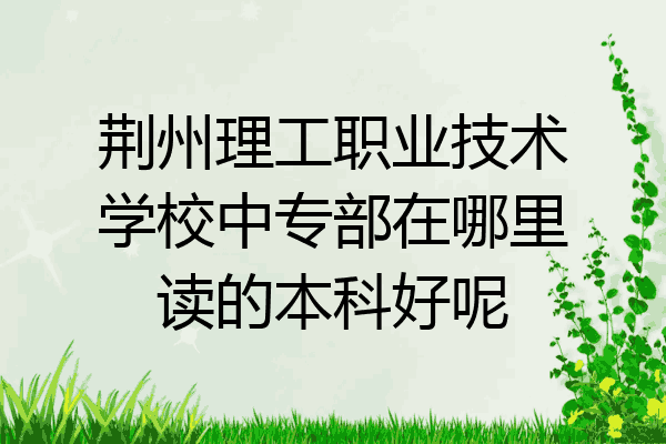 荆州理工职业技术学校中专部在哪里读的本科好呢