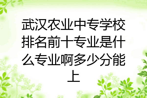 武汉农业中专学校排名前十专业是什么专业啊多少分能上