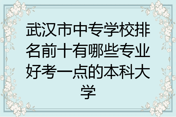 武汉市中专学校排名前十有哪些专业好考一点的本科大学