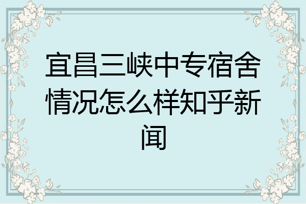 宜昌三峡中专宿舍情况怎么样知乎新闻