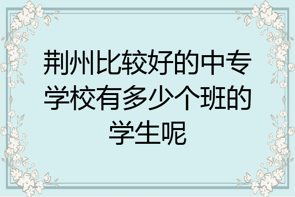 荆州比较好的中专学校有多少个班的学生呢