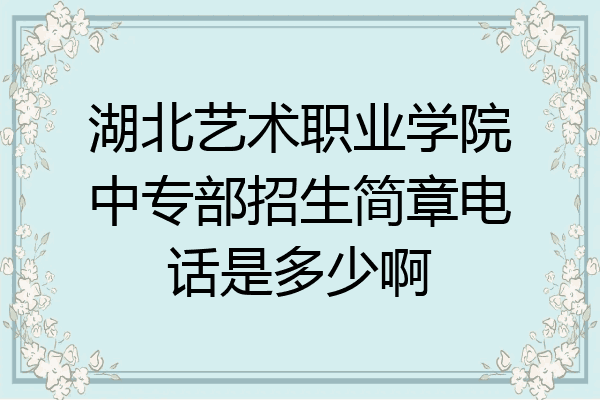 湖北艺术职业学院中专部招生简章电话是多少啊
