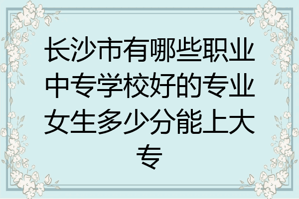 长沙市有哪些职业中专学校好的专业女生多少分能上大专