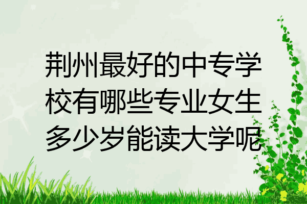 荆州最好的中专学校有哪些专业女生多少岁能读大学呢