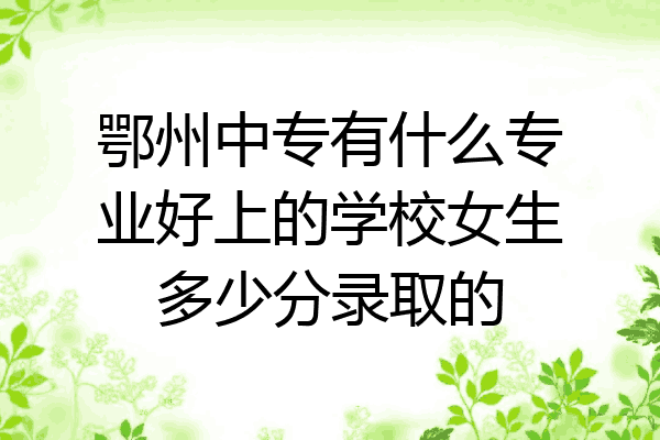 鄂州中专有什么专业好上的学校女生多少分录取的