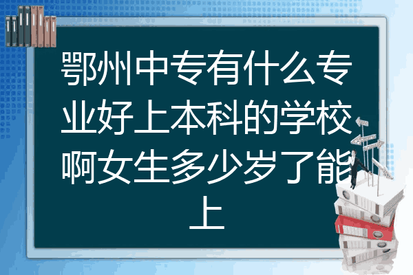 鄂州中专有什么专业好上本科的学校啊女生多少岁了能上