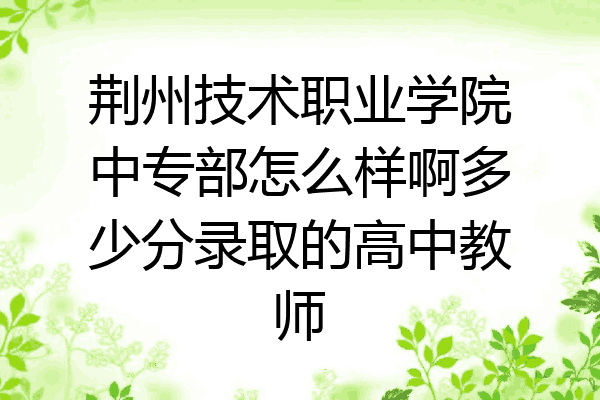 荆州技术职业学院中专部怎么样啊多少分录取的高中教师