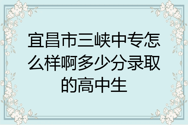 宜昌市三峡中专怎么样啊多少分录取的高中生