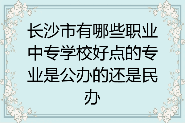 长沙市有哪些职业中专学校好点的专业是公办的还是民办
