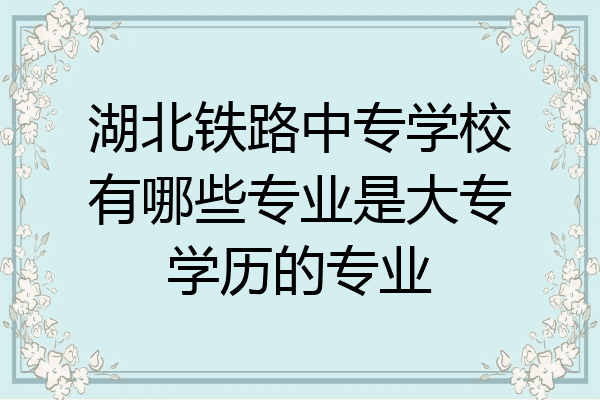 湖北铁路中专学校有哪些专业是大专学历的专业