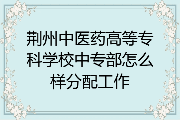 荆州中医药高等专科学校中专部怎么样分配工作