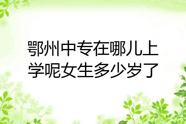鄂州中专在哪儿上学呢女生多少岁了