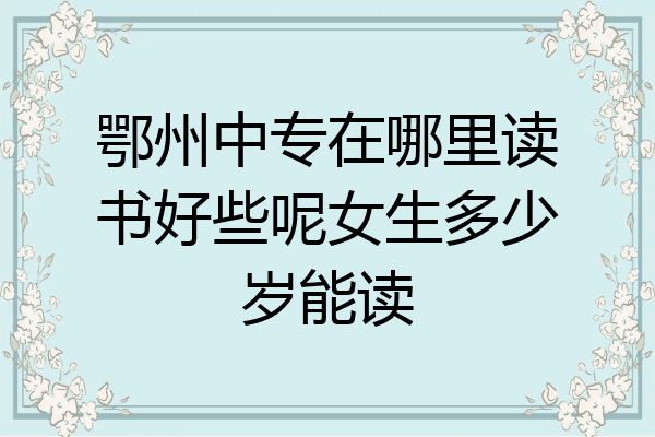 鄂州中专在哪里读书好些呢女生多少岁能读