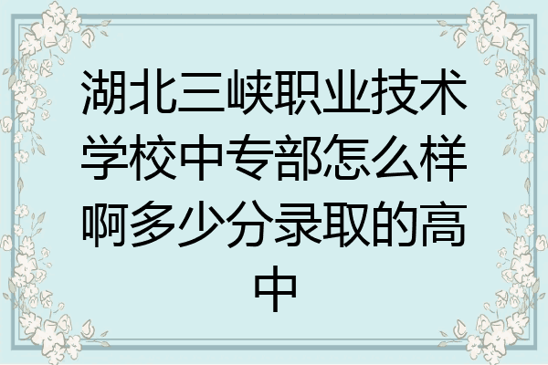 湖北三峡职业技术学校中专部怎么样啊多少分录取的高中