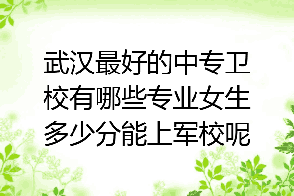 武汉最好的中专卫校有哪些专业女生多少分能上军校呢