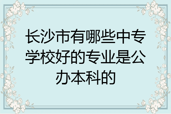 长沙市有哪些中专学校好的专业是公办本科的