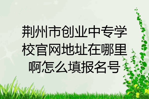 荆州市创业中专学校官网地址在哪里啊怎么填报名号