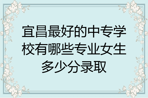 宜昌最好的中专学校有哪些专业女生多少分录取