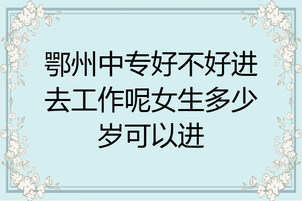 鄂州中专好不好进去工作呢女生多少岁可以进