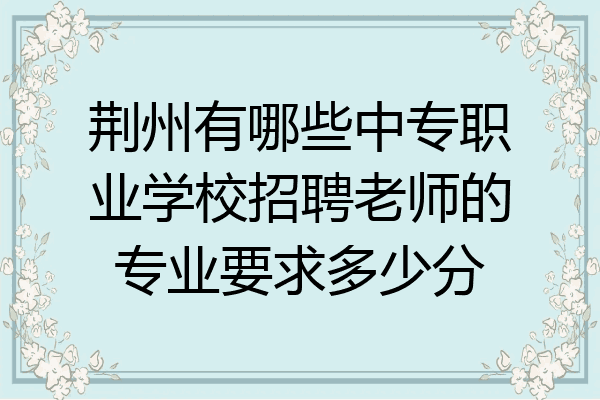 荆州有哪些中专职业学校招聘老师的专业要求多少分