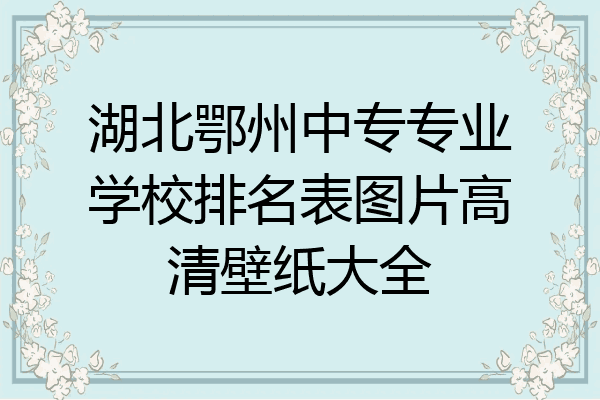 湖北鄂州中专专业学校排名表图片高清壁纸大全