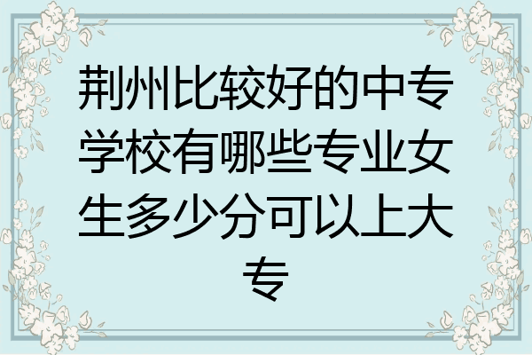 荆州比较好的中专学校有哪些专业女生多少分可以上大专