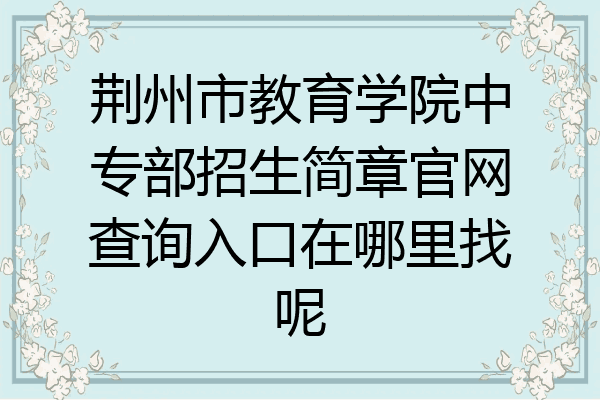 荆州市教育学院中专部招生简章官网查询入口在哪里找呢