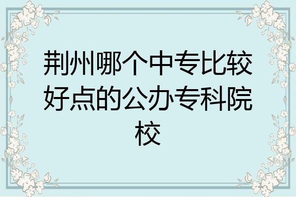 荆州哪个中专比较好点的公办专科院校