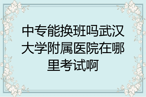中专能换班吗武汉大学附属医院在哪里考试啊