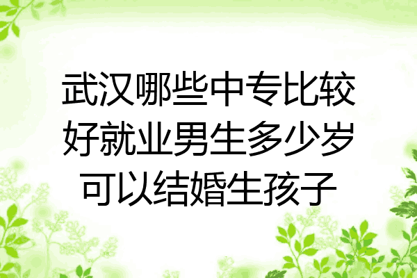 武汉哪些中专比较好就业男生多少岁可以结婚生孩子