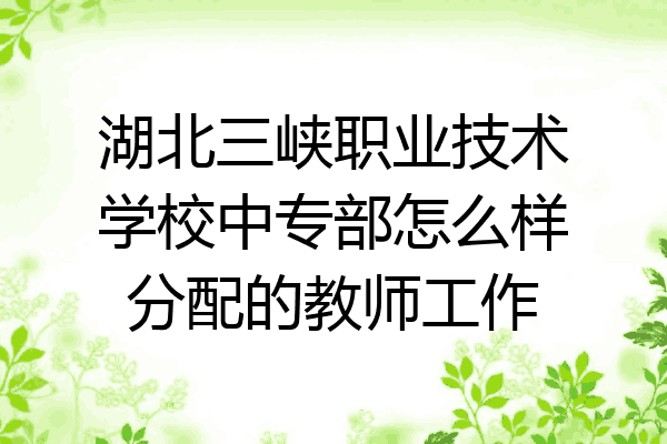 湖北三峡职业技术学校中专部怎么样分配的教师工作
