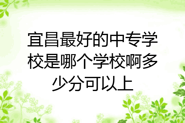 宜昌最好的中专学校是哪个学校啊多少分可以上