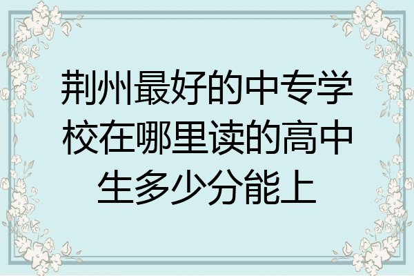 荆州最好的中专学校在哪里读的高中生多少分能上