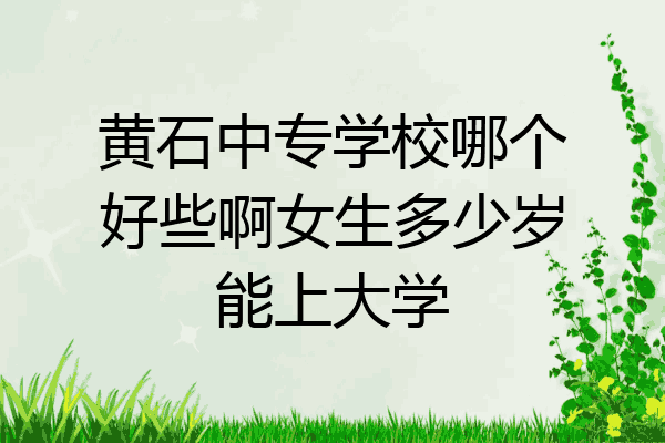 黄石中专学校哪个好些啊女生多少岁能上大学