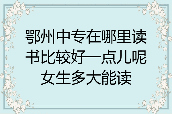 鄂州中专在哪里读书比较好一点儿呢女生多大能读