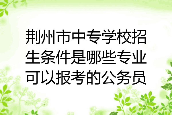 荆州市中专学校招生条件是哪些专业可以报考的公务员