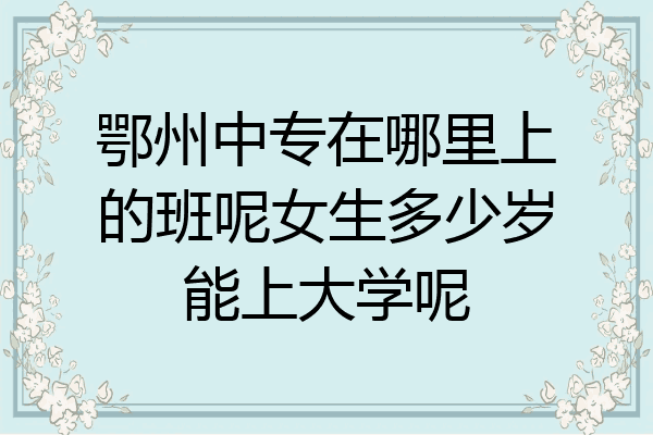 鄂州中专在哪里上的班呢女生多少岁能上大学呢
