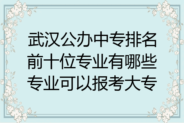 武汉公办中专排名前十位专业有哪些专业可以报考大专
