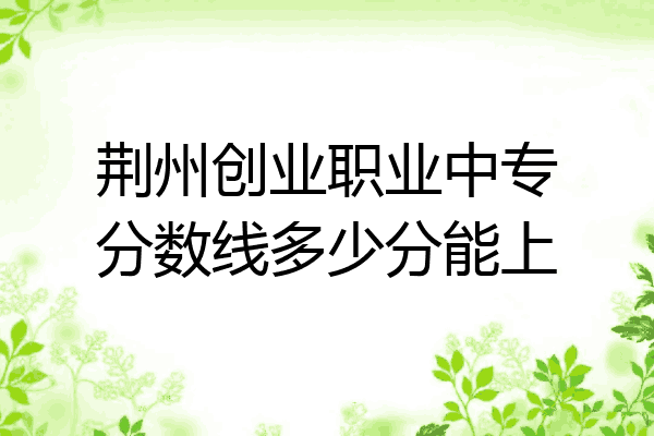 荆州创业职业中专分数线多少分能上