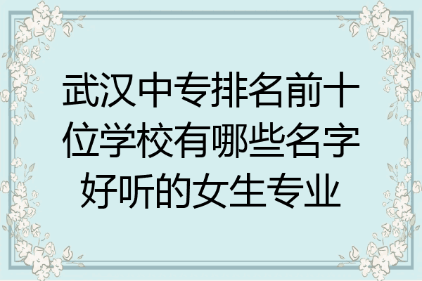 武汉中专排名前十位学校有哪些名字好听的女生专业