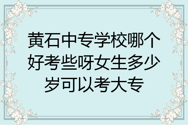 黄石中专学校哪个好考些呀女生多少岁可以考大专