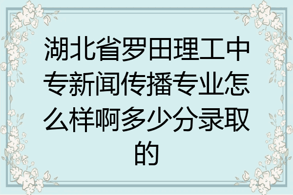 湖北省罗田理工中专新闻传播专业怎么样啊多少分录取的