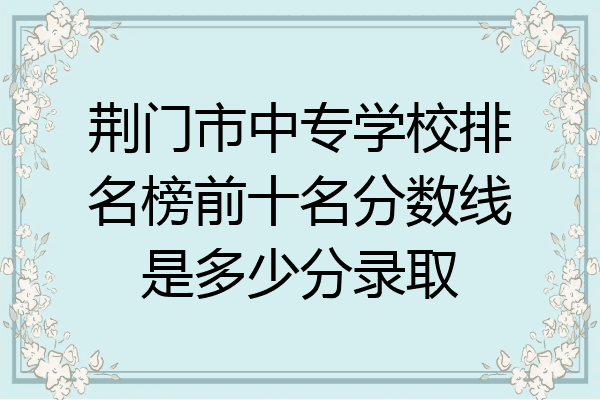荆门市中专学校排名榜前十名分数线是多少分录取