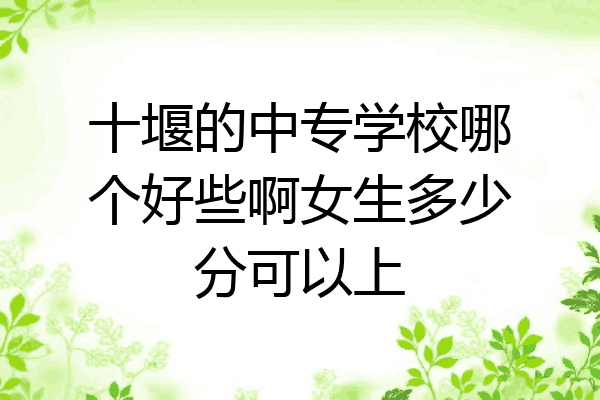 十堰的中专学校哪个好些啊女生多少分可以上