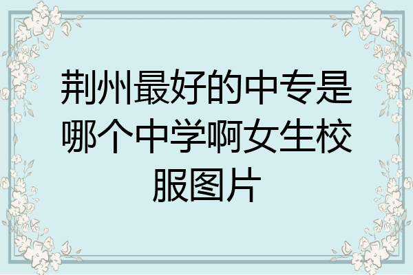 荆州最好的中专是哪个中学啊女生校服图片