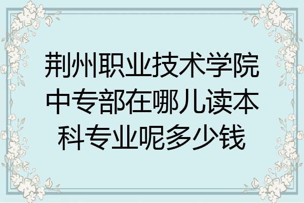 荆州职业技术学院中专部在哪儿读本科专业呢多少钱